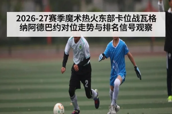 2026-27赛季魔术热火东部卡位战瓦格纳阿德巴约对位走势与排名信号观察